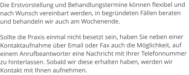 Die Erstvorstellung und Behandlungstermine können flexibel und nach Wunsch vereinbart werden, in begründeten Fällen beraten und behandeln wir auch am Wochenende. Sollte die Praxis einmal nicht besetzt sein, haben Sie neben einer Kontaktaufnahme über Email oder Fax auch die Möglichkeit, auf einem Anrufbeantworter eine Nachricht mit Ihrer Telefonnummer zu hinterlassen. Sobald wir diese erhalten haben, werden wir Kontakt mit Ihnen aufnehmen.